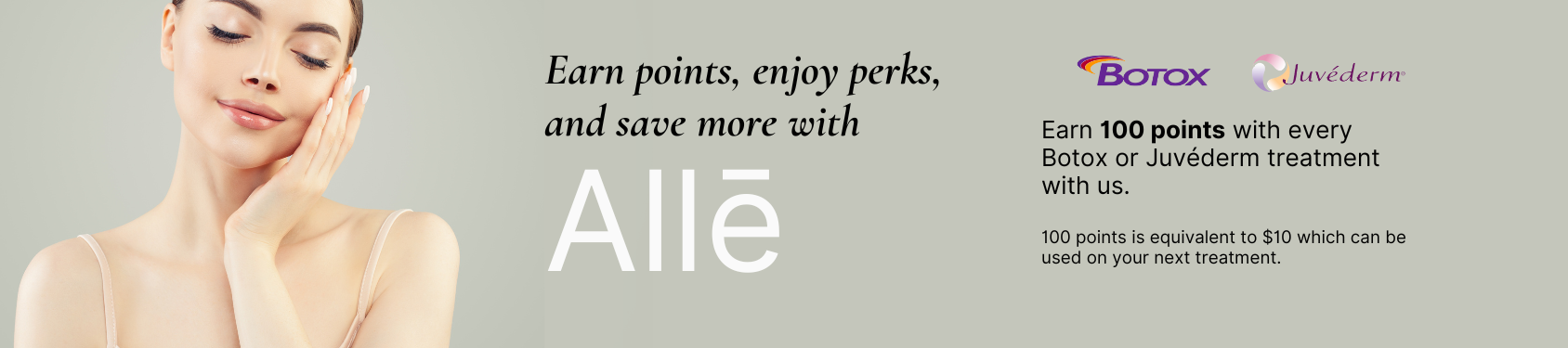 Banner with woman and text. Text says Earn points, enjoy perks, and save more with Allē. Earn 100 points with every Botox or Juvéderm treatment with us. 100 points is equivalent to $10 which can be used on your next treatment.